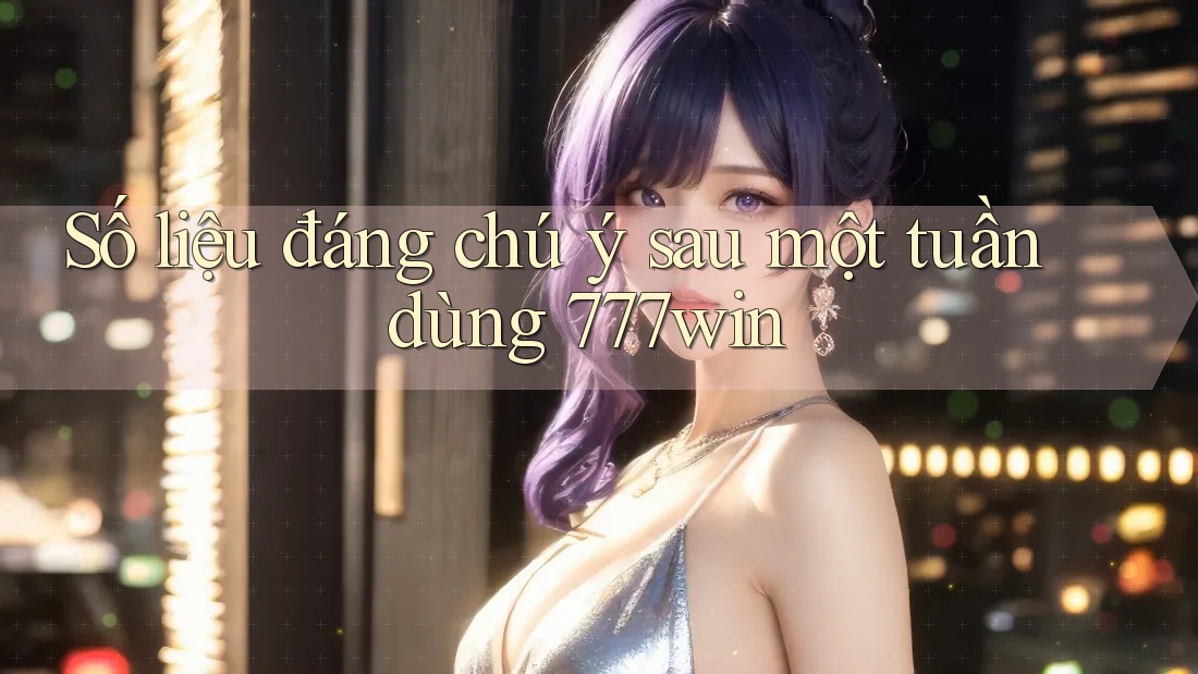 Số liệu đáng chú ý sau một tuần dùng 777win