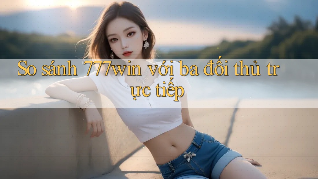 So sánh 777win với ba đối thủ trực tiếp