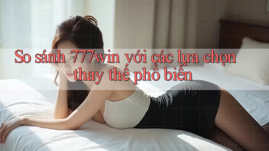 So sánh 777win với các lựa chọn thay thế phổ biến