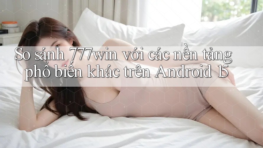 So sánh 777win với các nền tảng phổ biến khác trên Android 15