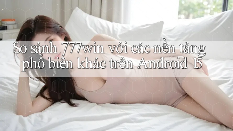 So sánh 777win với các nền tảng phổ biến khác trên Android 15