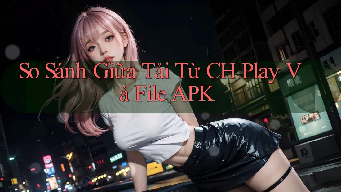 So Sánh Giữa Tải Từ CH Play Và File APK