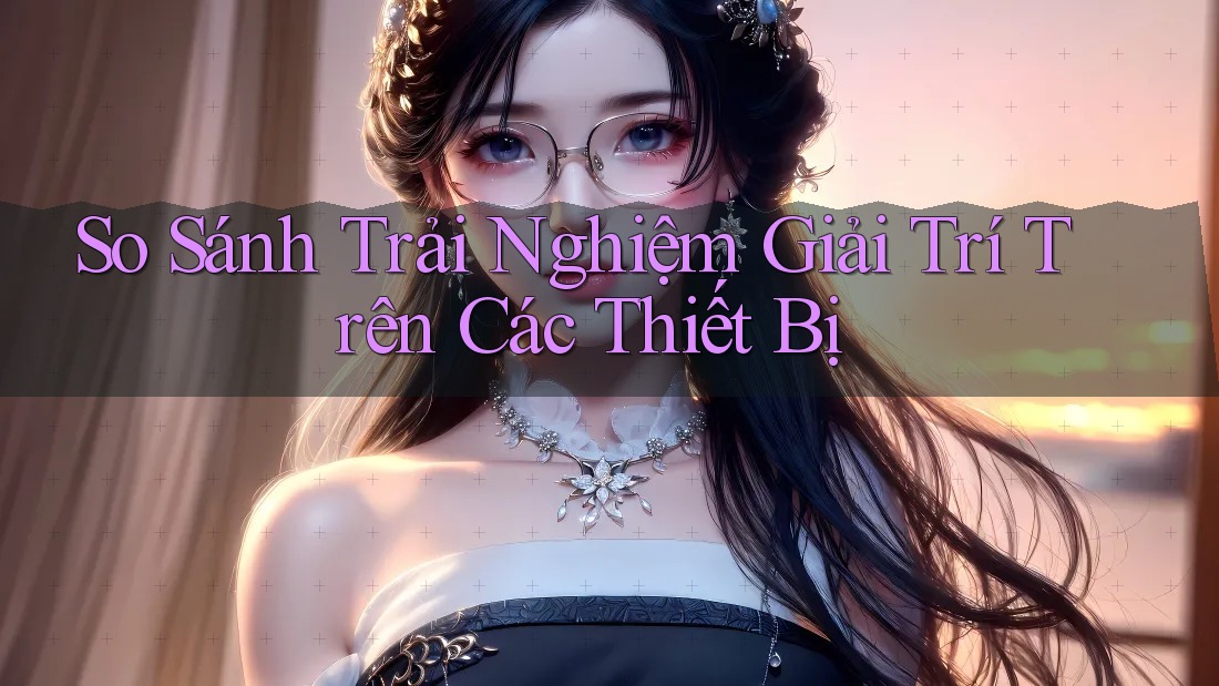 So Sánh Trải Nghiệm Giải Trí Trên Các Thiết Bị