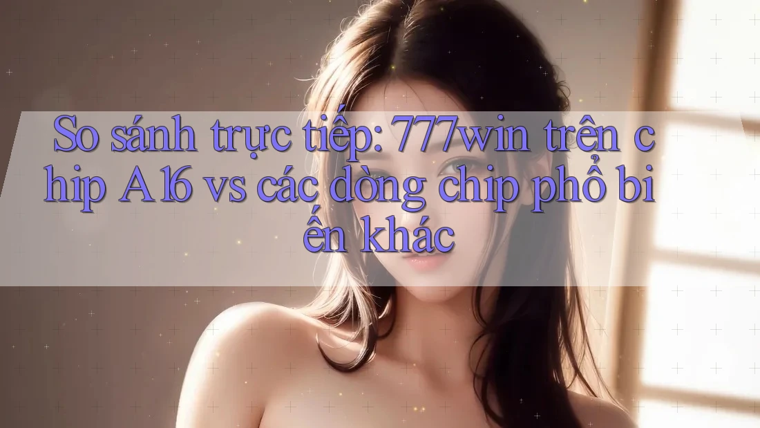 So sánh trực tiếp: 777win trên chip A16 vs các dòng chip phổ biến khác