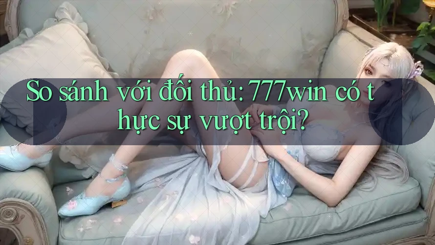 So sánh với đối thủ: 777win có thực sự vượt trội?