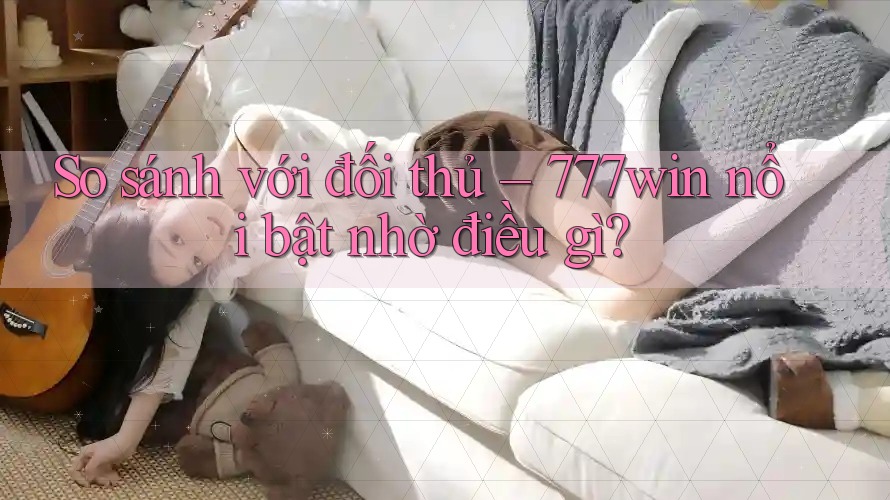 So sánh với đối thủ – 777win nổi bật nhờ điều gì?