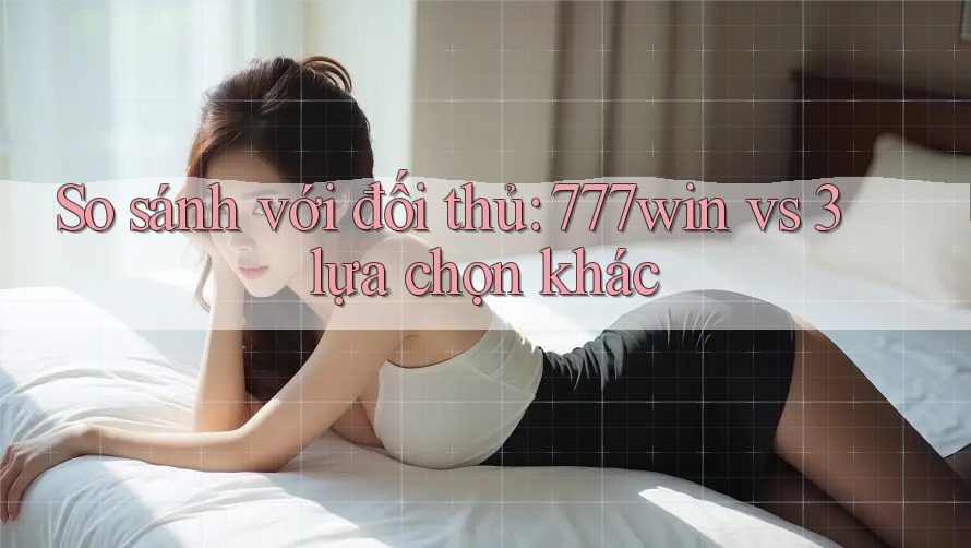 So sánh với đối thủ: 777win vs 3 lựa chọn khác
