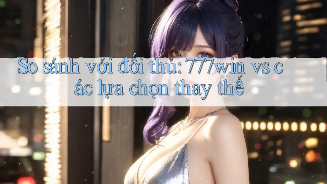 So sánh với đối thủ: 777win vs các lựa chọn thay thế