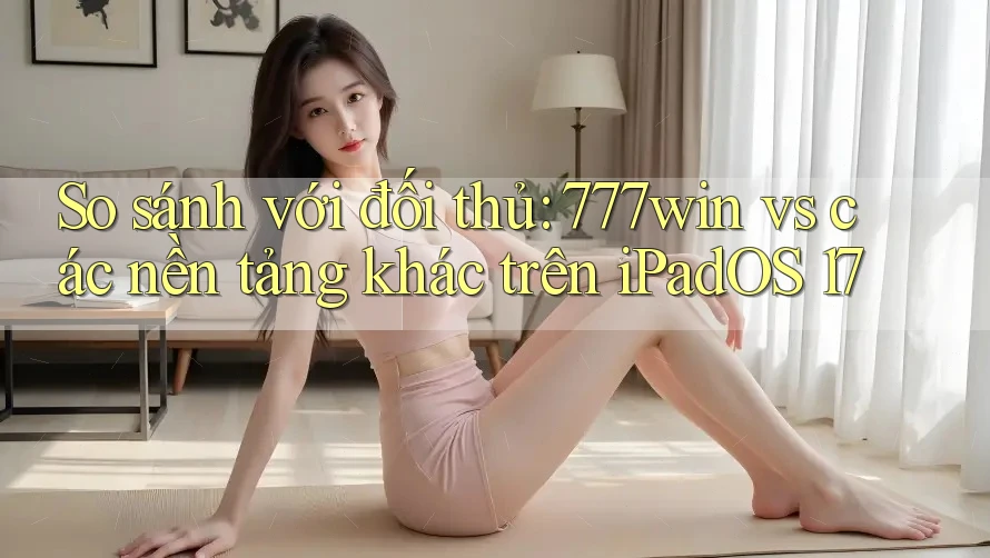 So sánh với đối thủ: 777win vs các nền tảng khác trên iPadOS 17