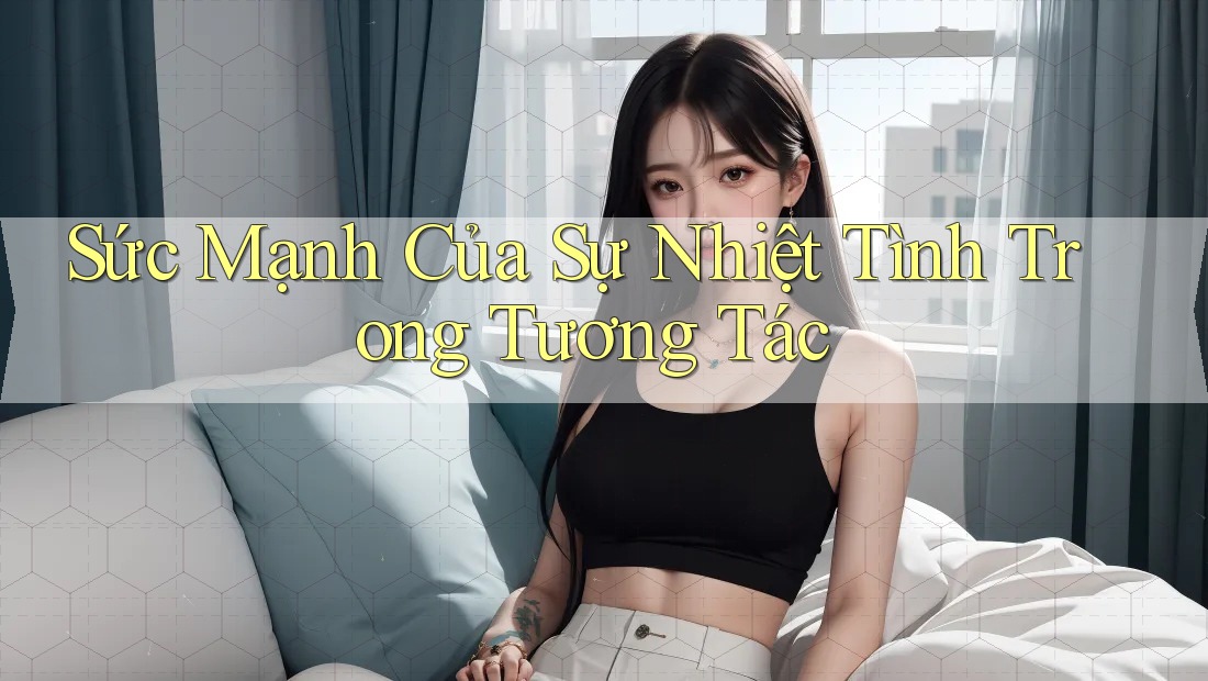 Sức Mạnh Của Sự Nhiệt Tình Trong Tương Tác