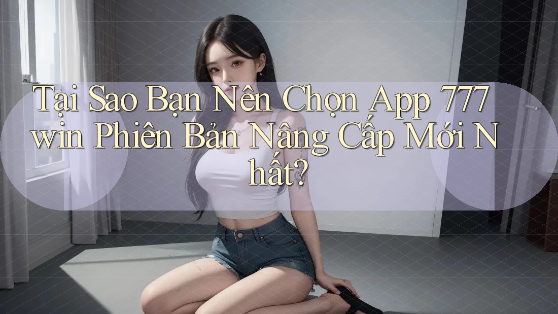 Tại Sao Bạn Nên Chọn App 777win Phiên Bản Nâng Cấp Mới Nhất?