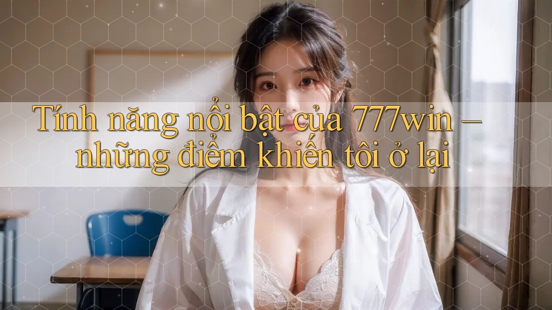Tính năng nổi bật của 777win – những điểm khiến tôi ở lại