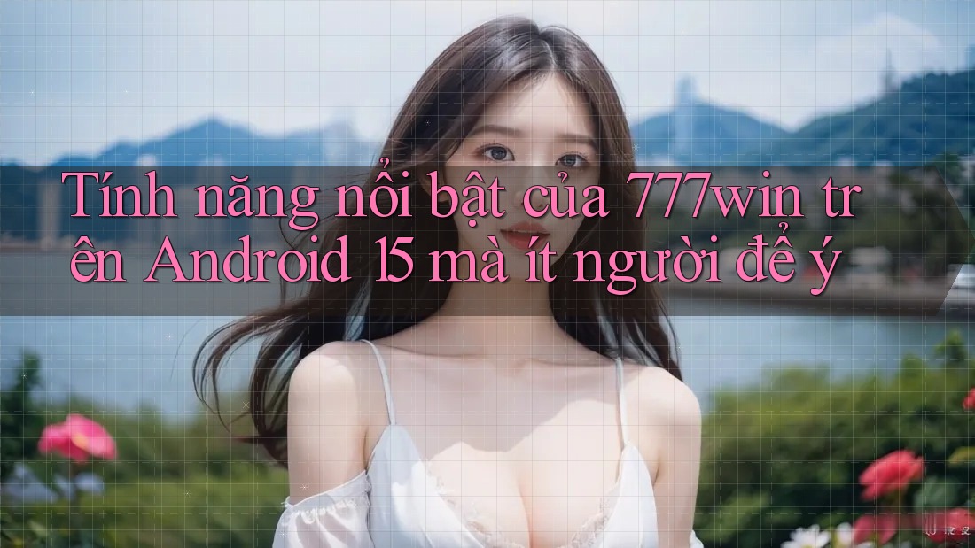 Tính năng nổi bật của 777win trên Android 15 mà ít người để ý