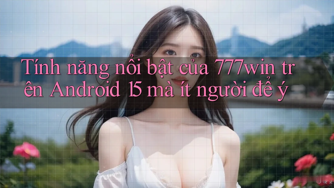 Tính năng nổi bật của 777win trên Android 15 mà ít người để ý