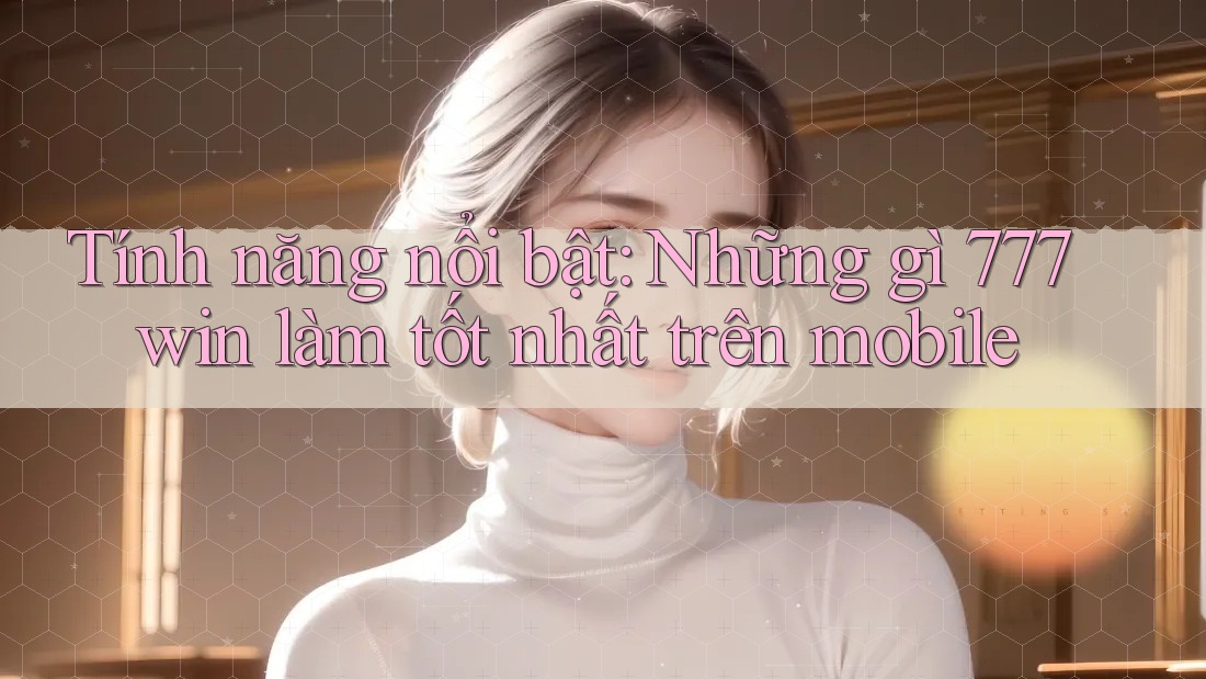 Tính năng nổi bật: Những gì 777win làm tốt nhất trên mobile