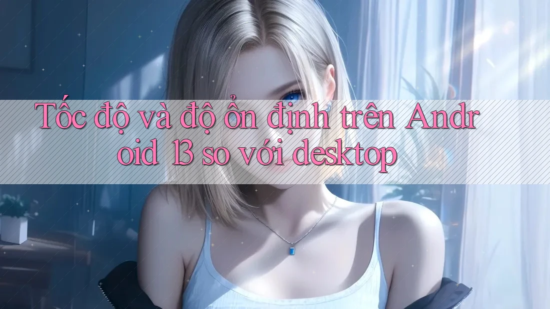 Tốc độ và độ ổn định trên Android 13 so với desktop