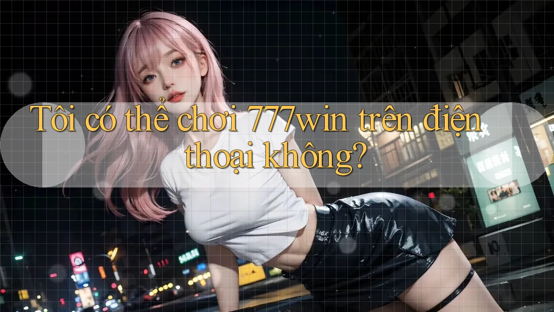 Tôi có thể chơi 777win trên điện thoại không?