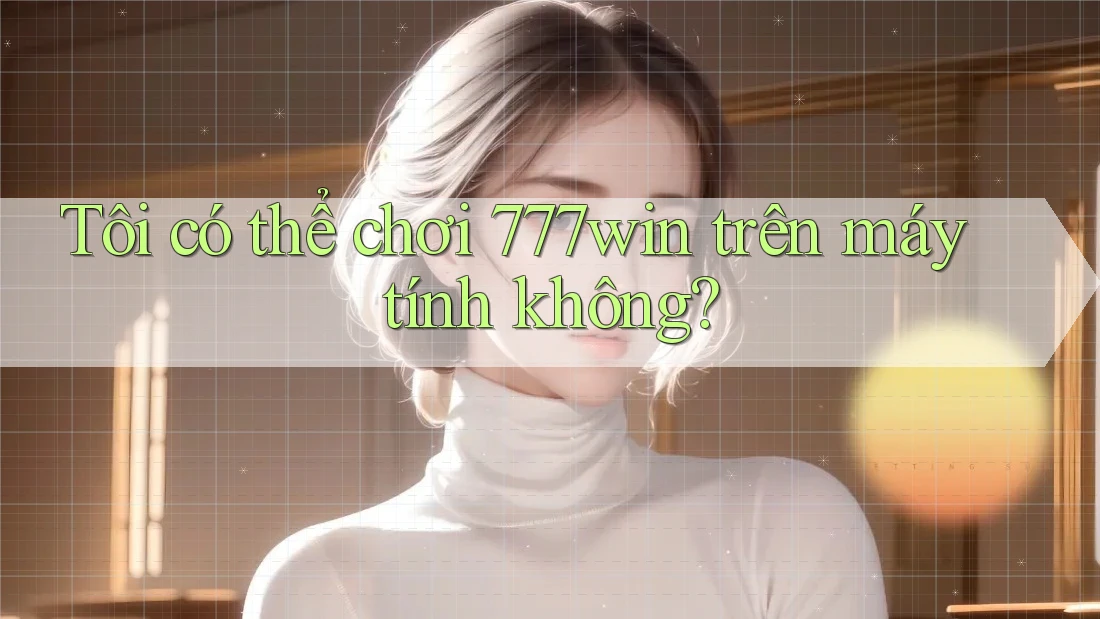 Tôi có thể chơi 777win trên máy tính không?
