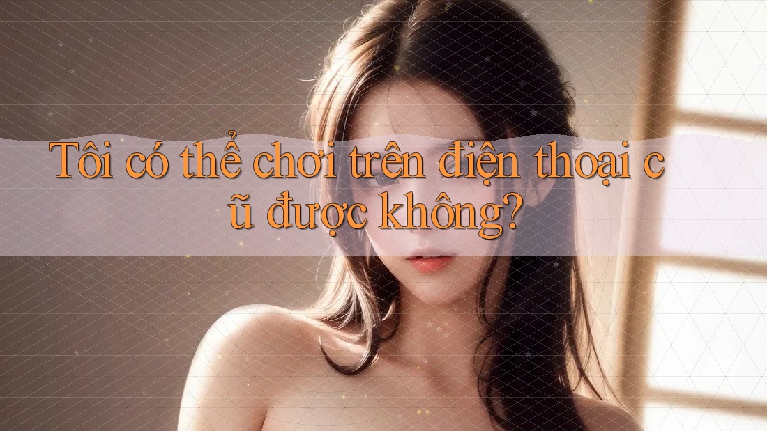 Tôi có thể chơi trên điện thoại cũ được không?