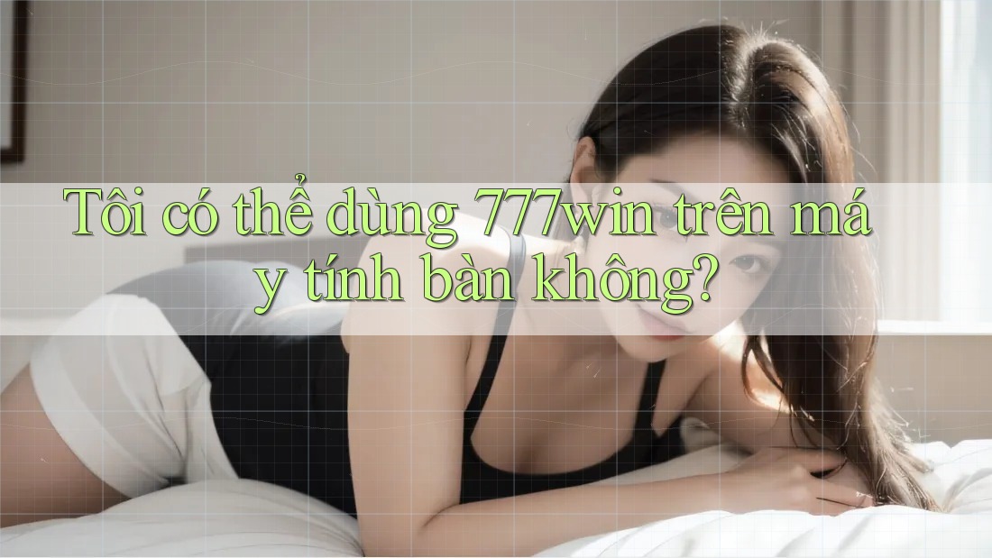 Tôi có thể dùng 777win trên máy tính bàn không?