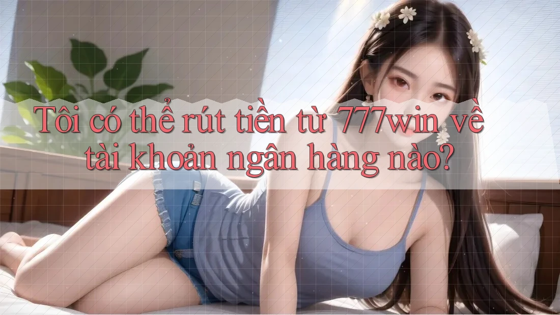 Tôi có thể rút tiền từ 777win về tài khoản ngân hàng nào?