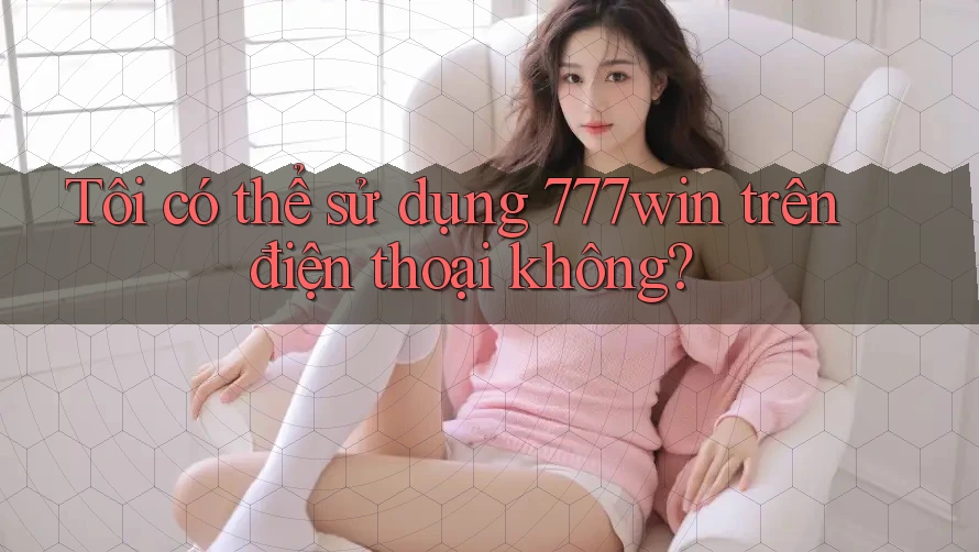 Tôi có thể sử dụng 777win trên điện thoại không?