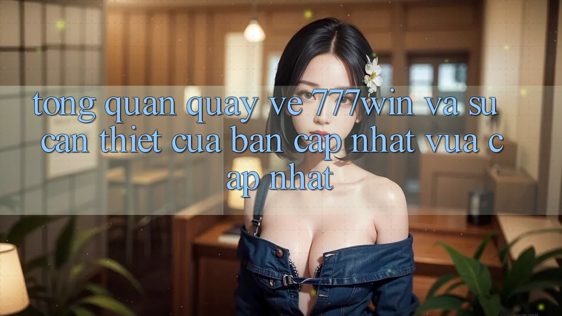 Tổng Quan Quay về 777win Và Sự Cần Thiết Của Bản Cập Nhật Vừa cập nhật