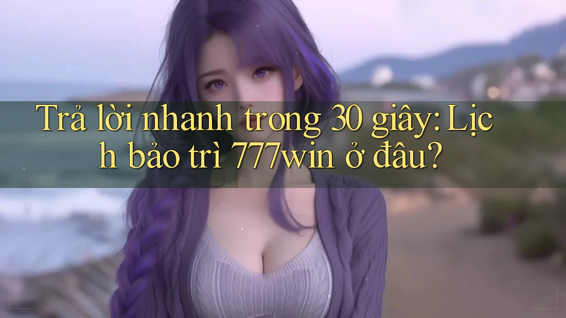 Trả lời nhanh trong 30 giây: Lịch bảo trì 777win ở đâu?