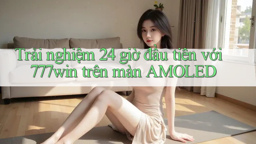 Trải nghiệm 24 giờ đầu tiên với 777win trên màn AMOLED