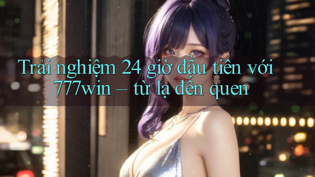 Trải nghiệm 24 giờ đầu tiên với 777win – từ lạ đến quen