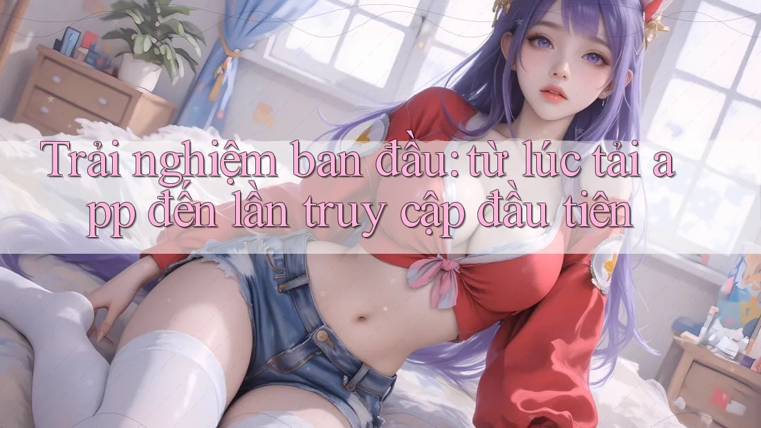 Trải nghiệm ban đầu: từ lúc tải app đến lần truy cập đầu tiên