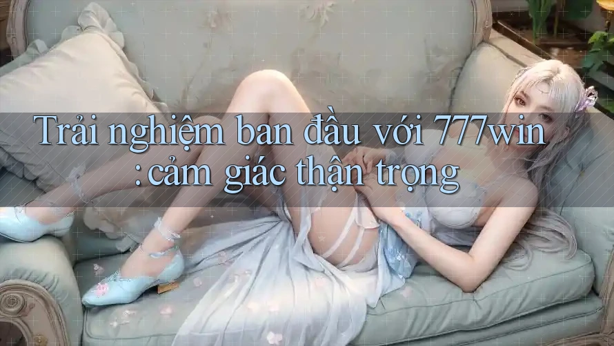 Trải nghiệm ban đầu với 777win: cảm giác thận trọng