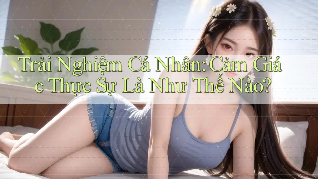 Trải Nghiệm Cá Nhân: Cảm Giác Thực Sự Là Như Thế Nào?