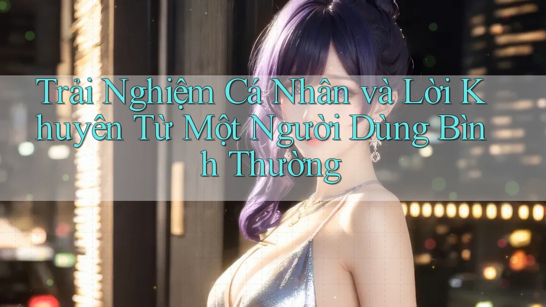 Trải Nghiệm Cá Nhân và Lời Khuyên Từ Một Người Dùng Bình Thường