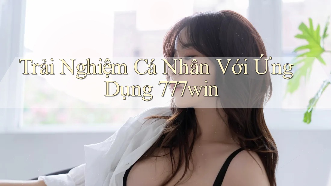 Trải Nghiệm Cá Nhân Với Ứng Dụng 777win
