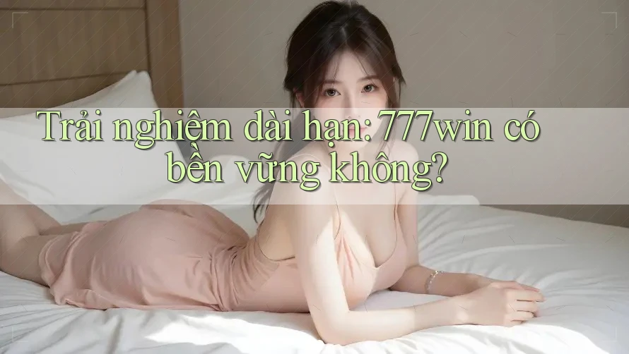 Trải nghiệm dài hạn: 777win có bền vững không?
