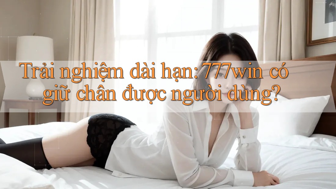 Trải nghiệm dài hạn: 777win có giữ chân được người dùng?