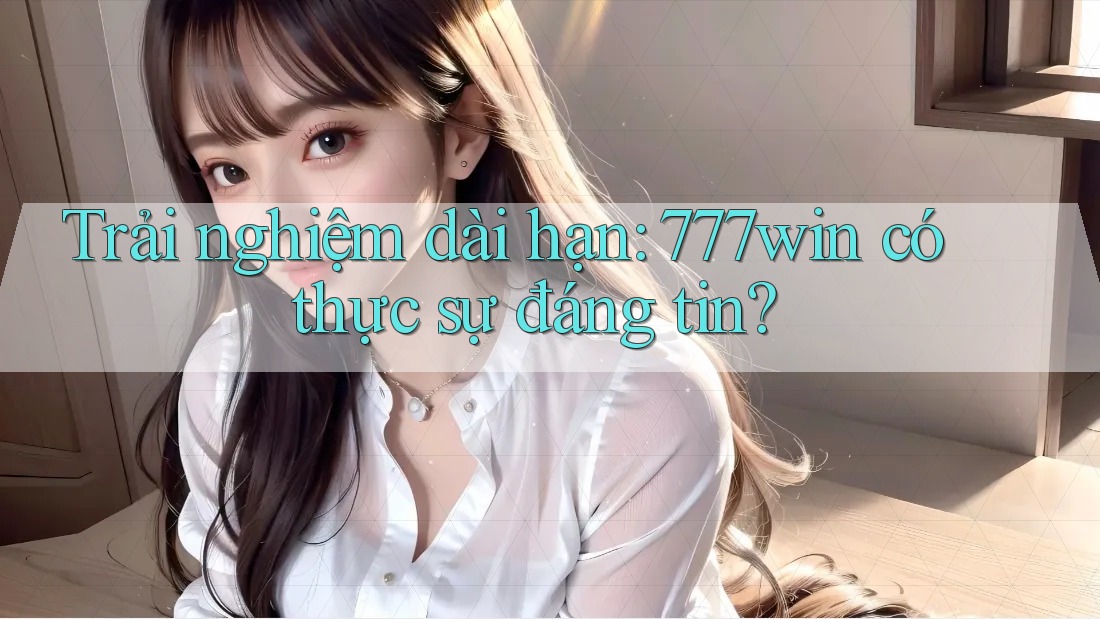 Trải nghiệm dài hạn: 777win có thực sự đáng tin?