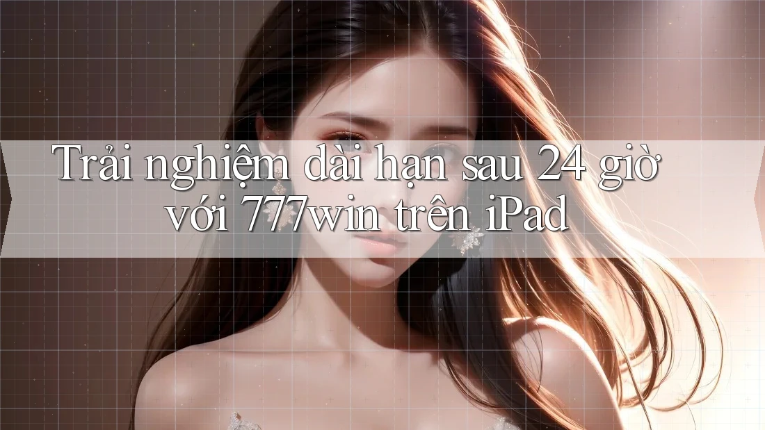 Trải nghiệm dài hạn sau 24 giờ với 777win trên iPad