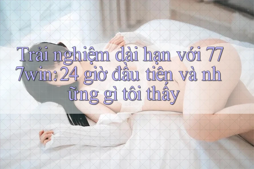 Trải nghiệm dài hạn với 777win: 24 giờ đầu tiên và những gì tôi thấy