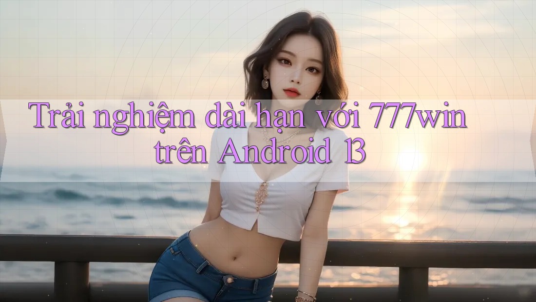 Trải nghiệm dài hạn với 777win trên Android 13