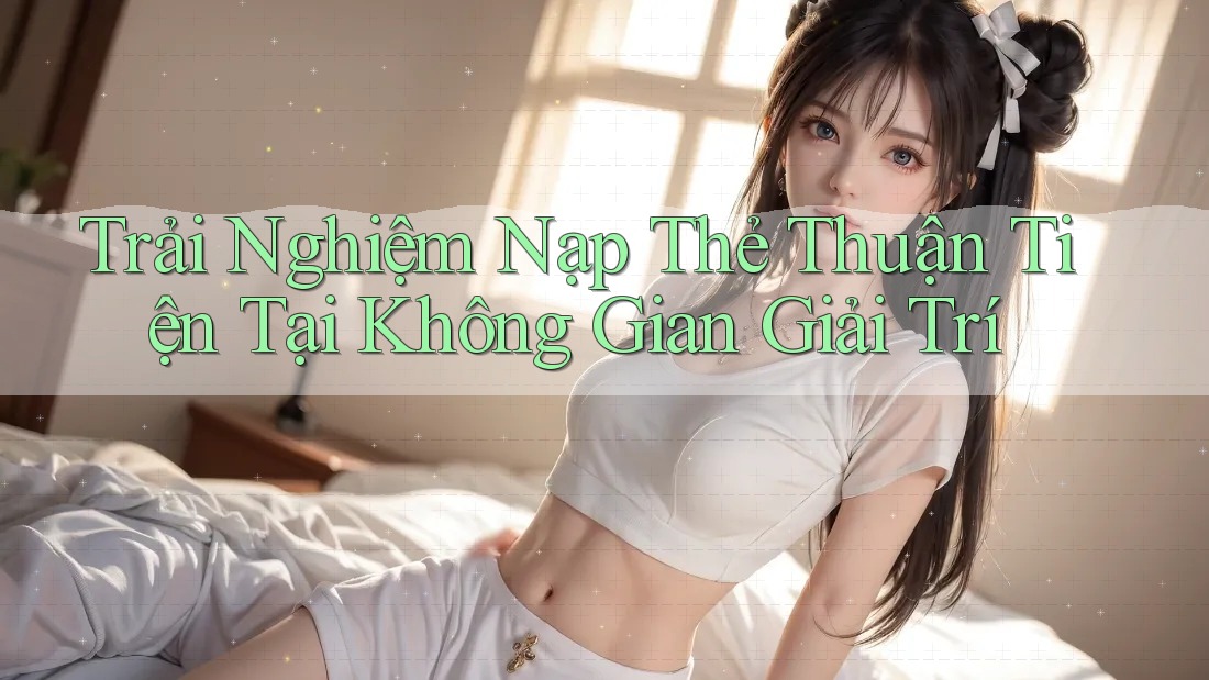 Trải Nghiệm Nạp Thẻ Thuận Tiện Tại Không Gian Giải Trí