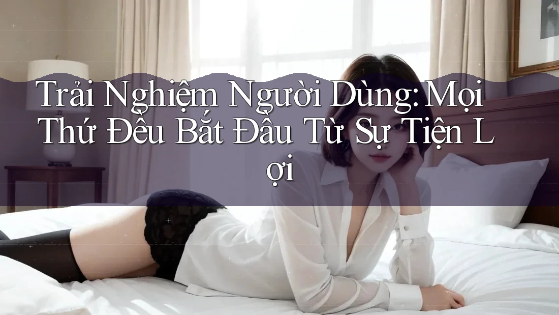 Trải Nghiệm Người Dùng: Mọi Thứ Đều Bắt Đầu Từ Sự Tiện Lợi