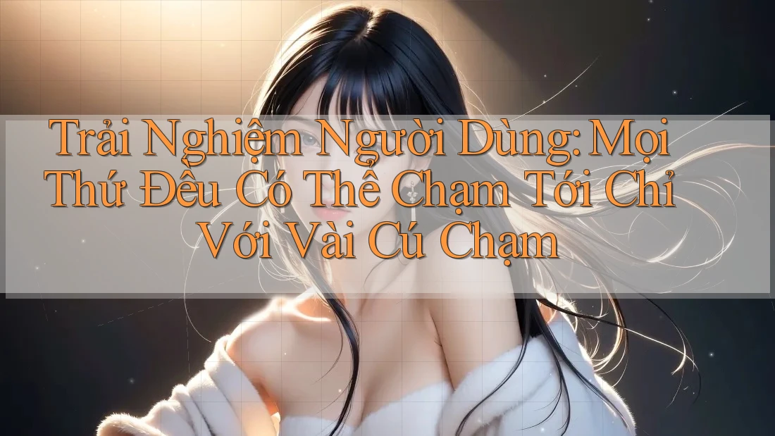 Trải Nghiệm Người Dùng: Mọi Thứ Đều Có Thể Chạm Tới Chỉ Với Vài Cú Chạm