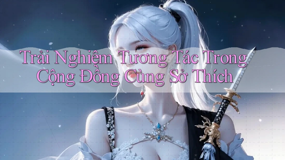 Trải Nghiệm Tương Tác Trong Cộng Đồng Cùng Sở Thích