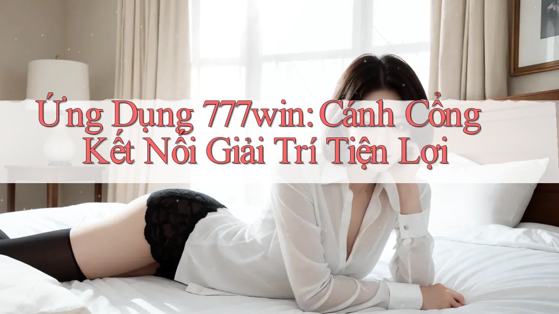 Ứng Dụng 777win: Cánh Cổng Kết Nối Giải Trí Tiện Lợi