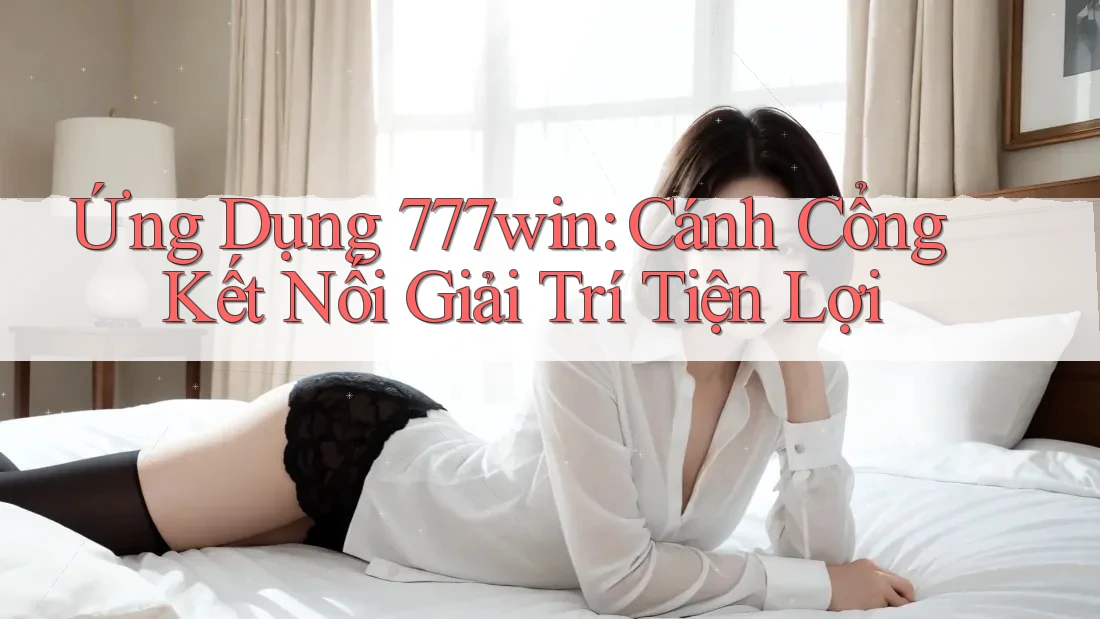 Ứng Dụng 777win: Cánh Cổng Kết Nối Giải Trí Tiện Lợi