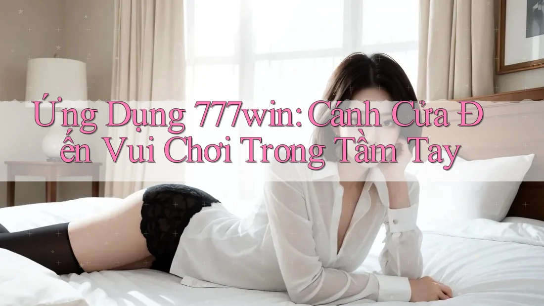Ứng Dụng 777win: Cánh Cửa Đến Vui Chơi Trong Tầm Tay