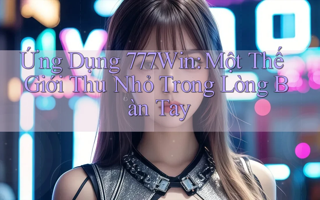 Ứng Dụng 777Win: Một Thế Giới Thu Nhỏ Trong Lòng Bàn Tay