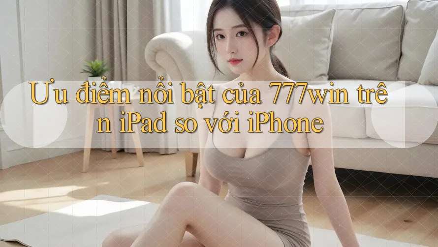 Ưu điểm nổi bật của 777win trên iPad so với iPhone